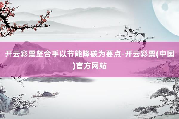 开云彩票坚合手以节能降碳为要点-开云彩票(中国)官方网站