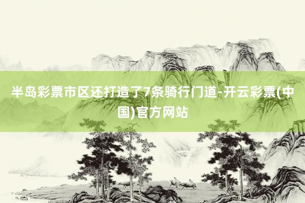 半岛彩票市区还打造了7条骑行门道-开云彩票(中国)官方网站