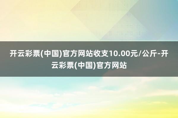 开云彩票(中国)官方网站收支10.00元/公斤-开云彩票(中国)官方网站