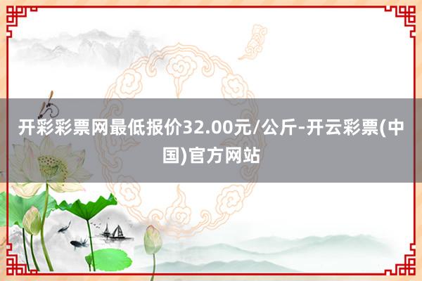 开彩彩票网最低报价32.00元/公斤-开云彩票(中国)官方网站