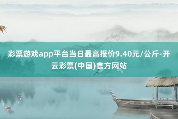 彩票游戏app平台当日最高报价9.40元/公斤-开云彩票(中国)官方网站