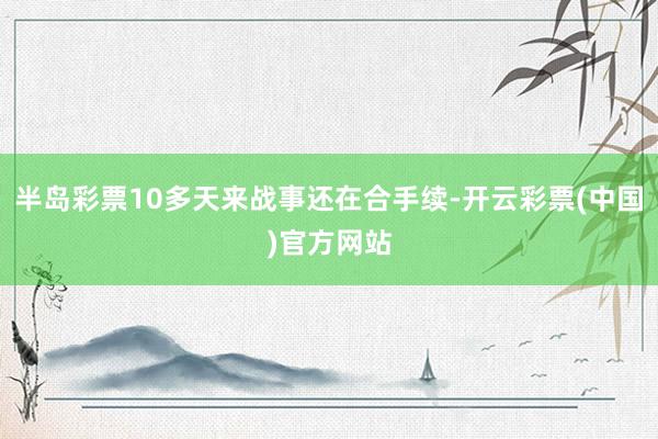 半岛彩票10多天来战事还在合手续-开云彩票(中国)官方网站