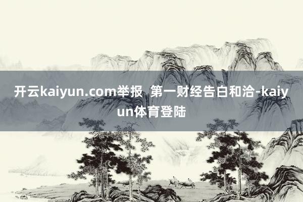 开云kaiyun.com举报  第一财经告白和洽-kaiyun体育登陆
