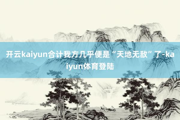 开云kaiyun合计我方几乎便是“天地无敌”了-kaiyun体育登陆