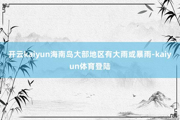 开云kaiyun海南岛大部地区有大雨或暴雨-kaiyun体育登陆