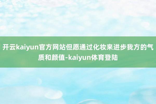 开云kaiyun官方网站但愿通过化妆来进步我方的气质和颜值-kaiyun体育登陆