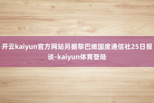 开云kaiyun官方网站另据黎巴嫩国度通信社25日报谈-kaiyun体育登陆