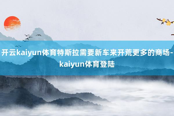 开云kaiyun体育特斯拉需要新车来开荒更多的商场-kaiyun体育登陆