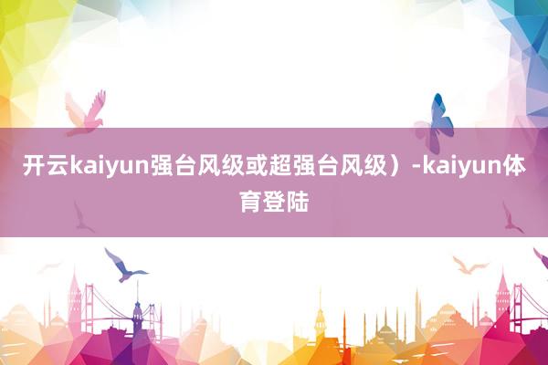 开云kaiyun强台风级或超强台风级)-kaiyun体育登陆