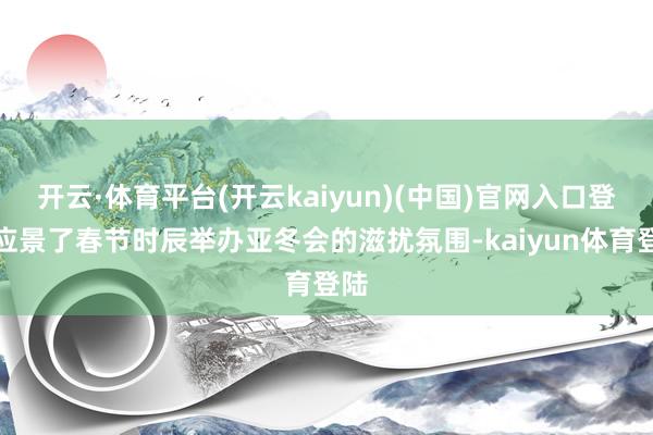 开云·体育平台(开云kaiyun)(中国)官网入口登录应景了春节时辰举办亚冬会的滋扰氛围-kaiyun体育登陆