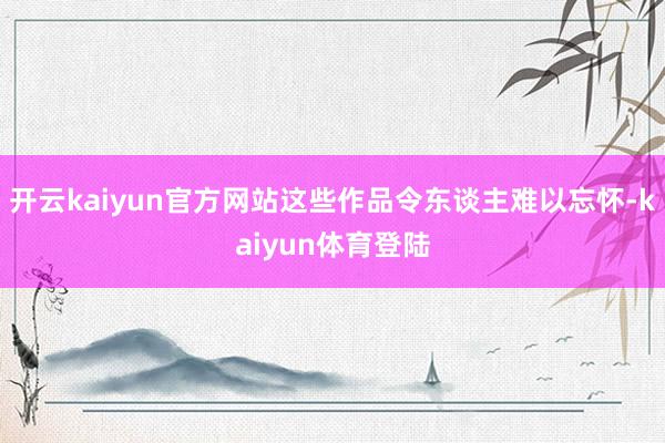 开云kaiyun官方网站这些作品令东谈主难以忘怀-kaiyun体育登陆