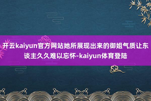 开云kaiyun官方网站她所展现出来的御姐气质让东谈主久久难以忘怀-kaiyun体育登陆