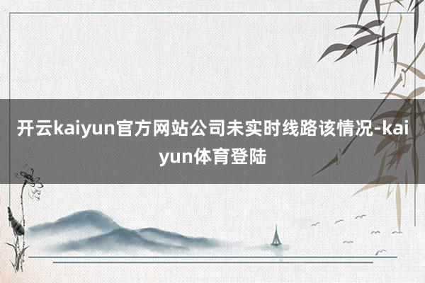 开云kaiyun官方网站公司未实时线路该情况-kaiyun体育登陆