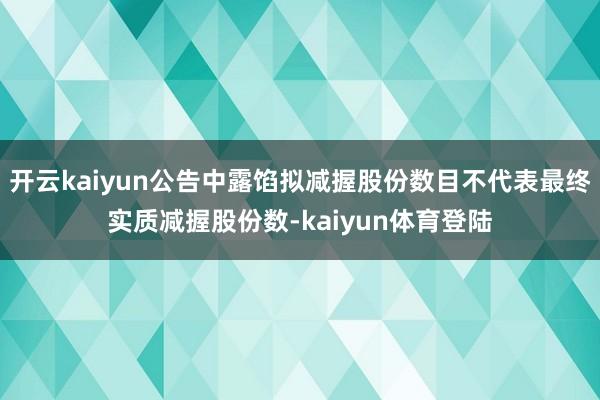 开云kaiyun公告中露馅拟减握股份数目不代表最终实质减握股份数-kaiyun体育登陆
