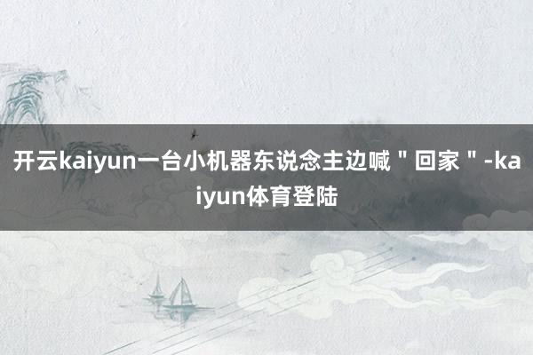 开云kaiyun一台小机器东说念主边喊"回家"-kaiyun体育登陆