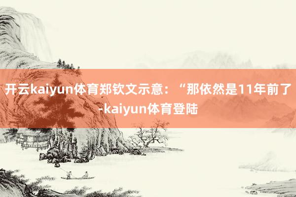 开云kaiyun体育郑钦文示意:“那依然是11年前了-kaiyun体育登陆