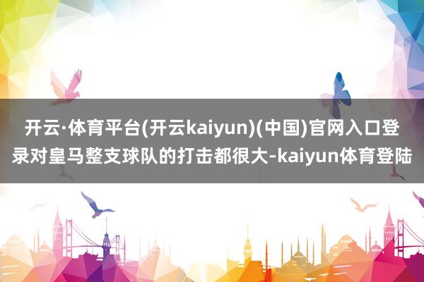 开云·体育平台(开云kaiyun)(中国)官网入口登录对皇马整支球队的打击都很大-kaiyun体育登陆