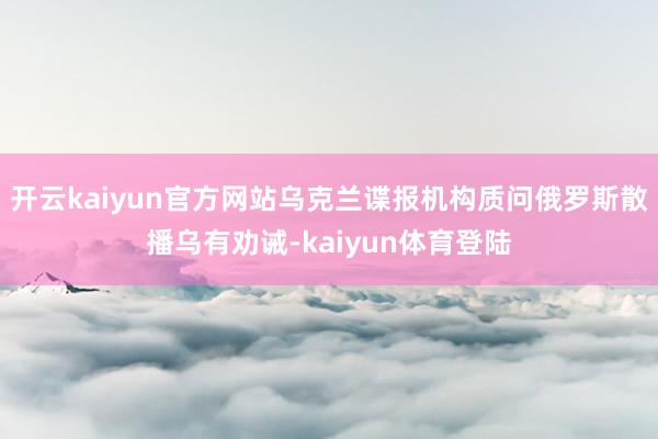 开云kaiyun官方网站乌克兰谍报机构质问俄罗斯散播乌有劝诫-kaiyun体育登陆