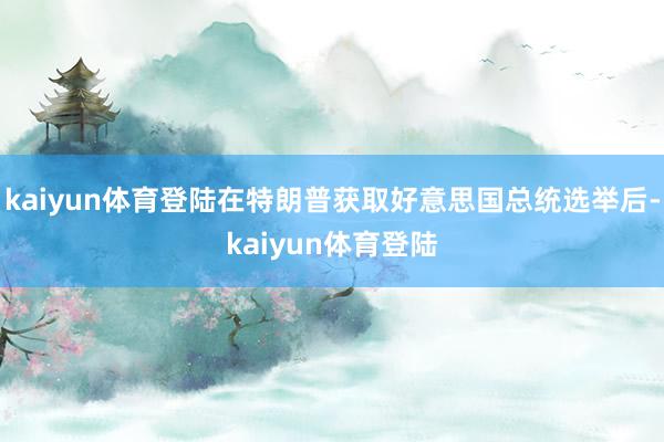 kaiyun体育登陆在特朗普获取好意思国总统选举后-kaiyun体育登陆
