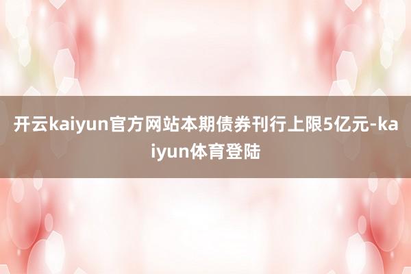 开云kaiyun官方网站本期债券刊行上限5亿元-kaiyun体育登陆