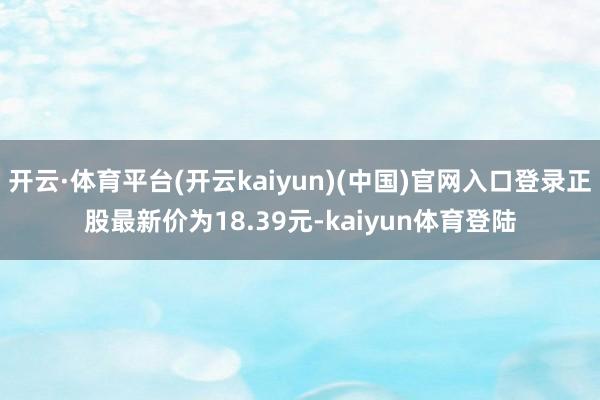 开云·体育平台(开云kaiyun)(中国)官网入口登录正股最新价为18.39元-kaiyun体育登陆