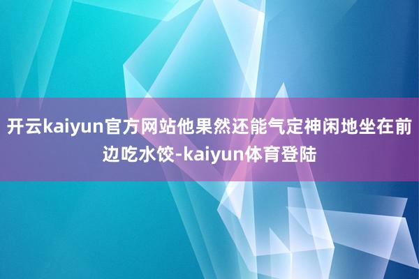开云kaiyun官方网站他果然还能气定神闲地坐在前边吃水饺-kaiyun体育登陆