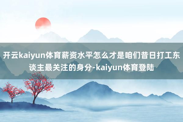 开云kaiyun体育薪资水平怎么才是咱们昔日打工东谈主最关注的身分-kaiyun体育登陆