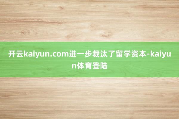 开云kaiyun.com进一步裁汰了留学资本-kaiyun体育登陆