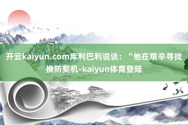 开云kaiyun.com库利巴利说谈:“他在艰辛寻找换防契机-kaiyun体育登陆