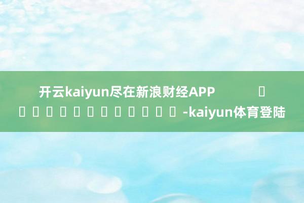开云kaiyun尽在新浪财经APP -kaiyun体育登陆