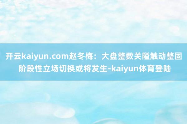 开云kaiyun.com赵冬梅:大盘整数关隘触动整固 阶段性立场切换或将发生-kaiyun体育登陆