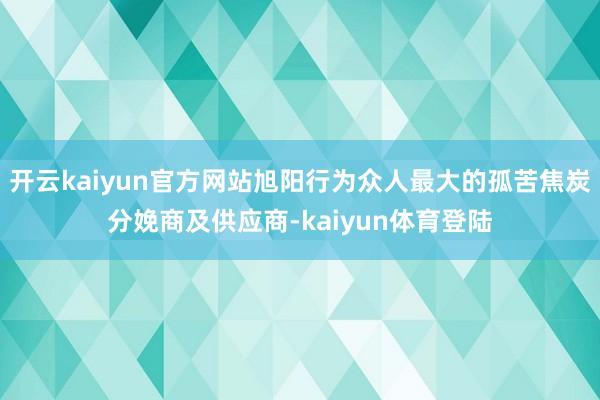 开云kaiyun官方网站旭阳行为众人最大的孤苦焦炭分娩商及供应商-kaiyun体育登陆