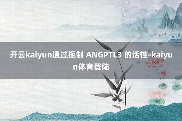 开云kaiyun通过扼制 ANGPTL3 的活性-kaiyun体育登陆