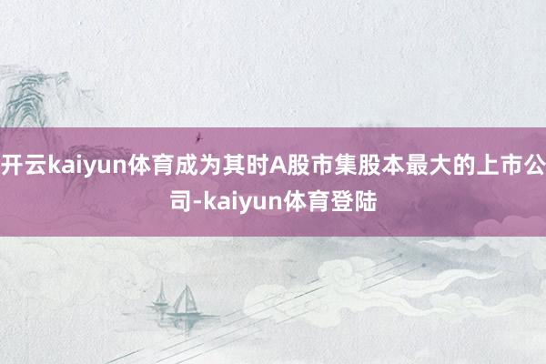 开云kaiyun体育成为其时A股市集股本最大的上市公司-kaiyun体育登陆