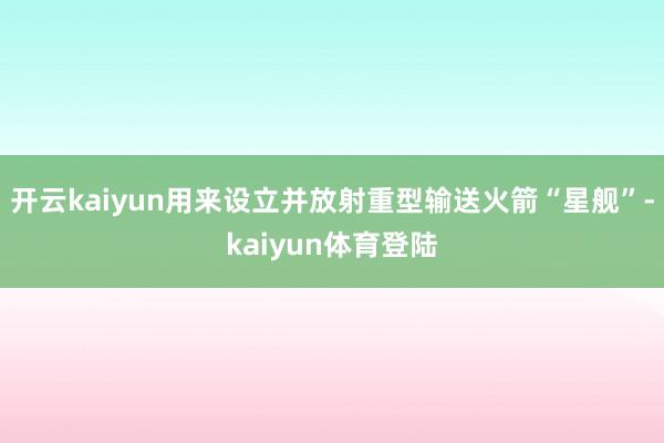 开云kaiyun用来设立并放射重型输送火箭“星舰”-kaiyun体育登陆