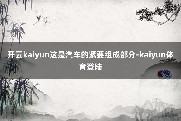 开云kaiyun这是汽车的紧要组成部分-kaiyun体育登陆