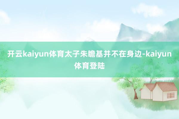 开云kaiyun体育太子朱瞻基并不在身边-kaiyun体育登陆