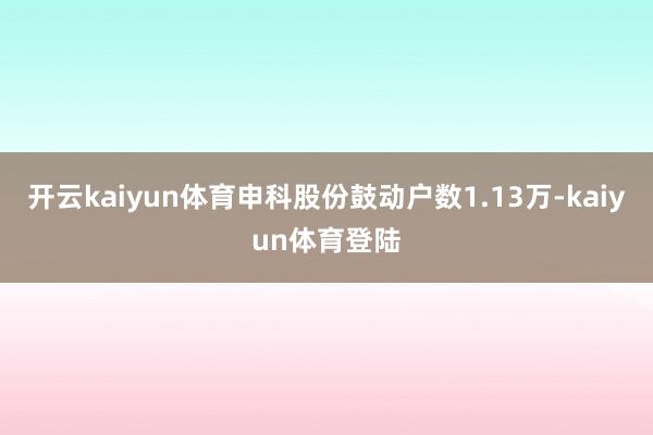 开云kaiyun体育申科股份鼓动户数1.13万-kaiyun体育登陆