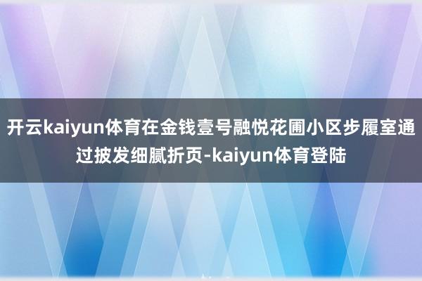 开云kaiyun体育在金钱壹号融悦花圃小区步履室通过披发细腻折页-kaiyun体育登陆
