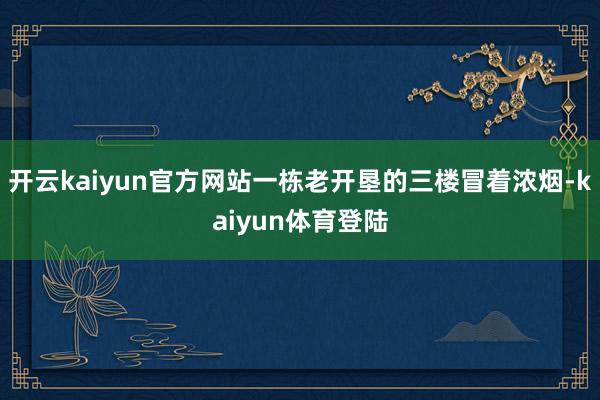 开云kaiyun官方网站一栋老开垦的三楼冒着浓烟-kaiyun体育登陆