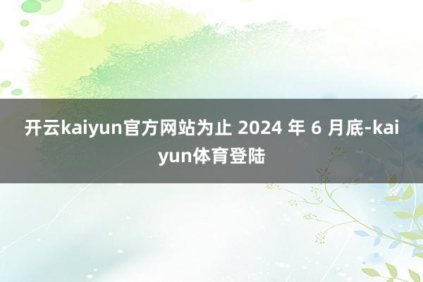 开云kaiyun官方网站为止 2024 年 6 月底-kaiyun体育登陆