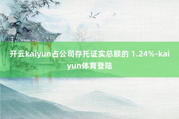 开云kaiyun占公司存托证实总额的 1.24%-kaiyun体育登陆