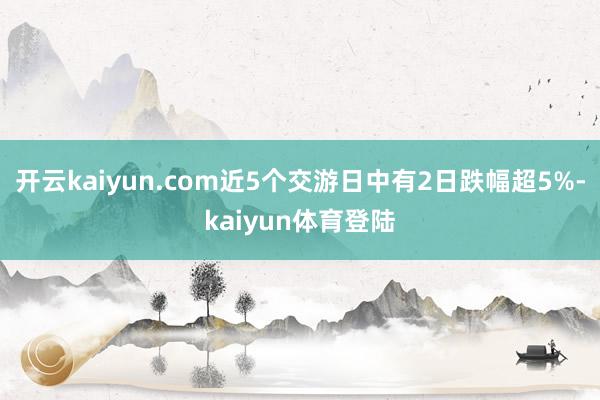 开云kaiyun.com近5个交游日中有2日跌幅超5%-kaiyun体育登陆