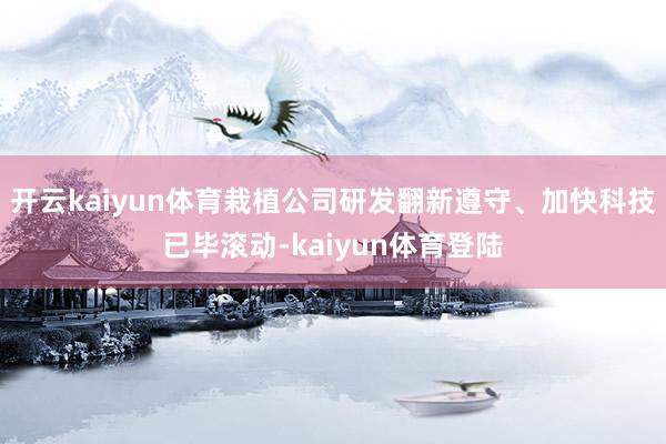 开云kaiyun体育栽植公司研发翻新遵守、加快科技已毕滚动-kaiyun体育登陆