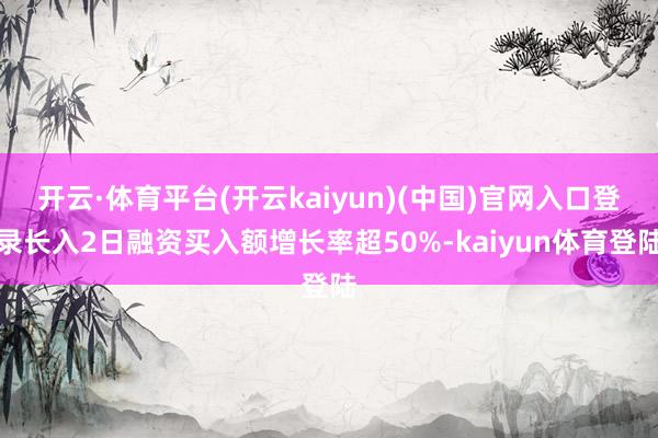 开云·体育平台(开云kaiyun)(中国)官网入口登录长入2日融资买入额增长率超50%-kaiyun体育登陆