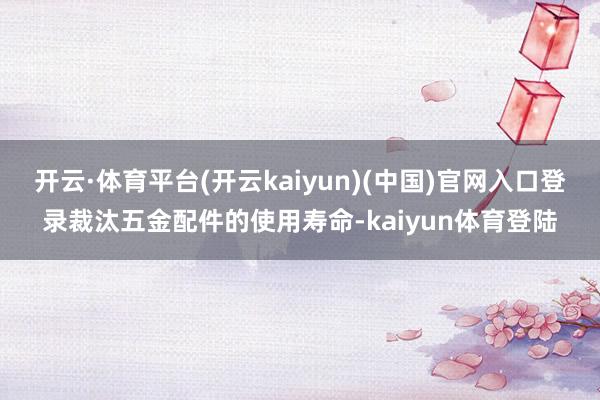 开云·体育平台(开云kaiyun)(中国)官网入口登录裁汰五金配件的使用寿命-kaiyun体育登陆
