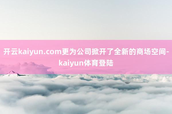 开云kaiyun.com更为公司掀开了全新的商场空间-kaiyun体育登陆