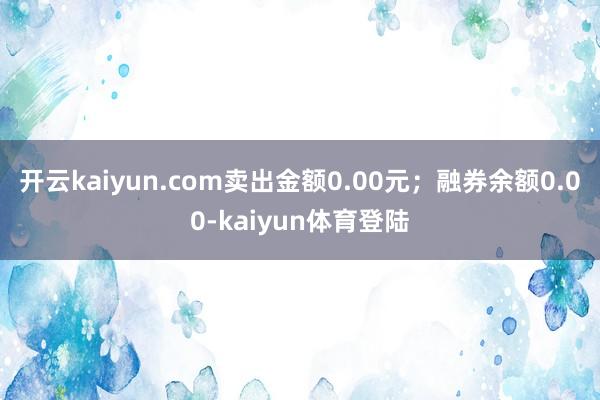 开云kaiyun.com卖出金额0.00元;融券余额0.00-kaiyun体育登陆