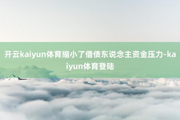 开云kaiyun体育缩小了借债东说念主资金压力-kaiyun体育登陆