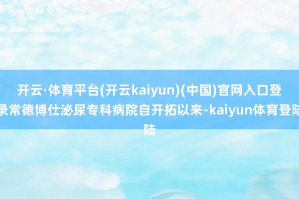 开云·体育平台(开云kaiyun)(中国)官网入口登录常德博仕泌尿专科病院自开拓以来-kaiyun体育登陆